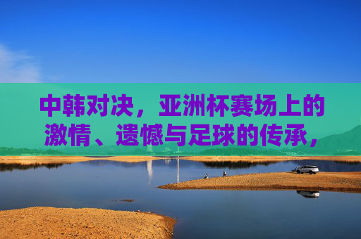 中韩对决,亚洲杯赛场上的激情、遗憾与足球的传承,中韩对决,亚洲杯赛场激情、遗憾与足球传承 中韩对决,亚洲杯赛场上的激情、遗憾与足球的传承,中韩对决,亚洲杯赛场激情、遗憾与足球传承