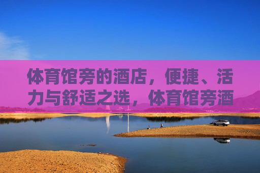 体育馆旁的酒店,便捷、活力与舒适之选,体育馆旁酒店,便捷活力舒适之选 体育馆旁的酒店,便捷、活力与舒适之选,体育馆旁酒店,便捷活力舒适之选