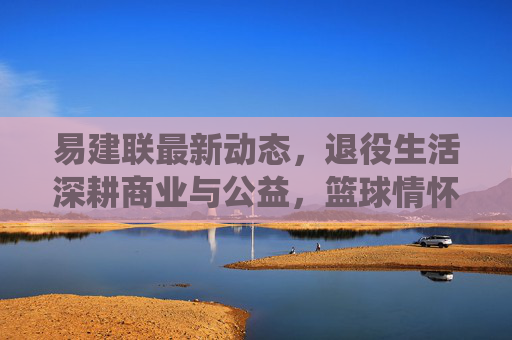易建联最新动态,退役生活深耕商业与公益,篮球情怀以新方式延续,易建联退役深耕商业与公益,篮球情怀以新方式延续 易建联最新动态,退役生活深耕商业与公益,篮球情怀以新方式延续,易建联退役深耕商业与公益,篮球情怀以新方式延续