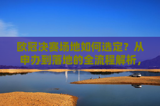 欧冠决赛场地如何选定？从申办到落地的全流程解析，欧冠决赛场地选定，从申办到落地的全流程