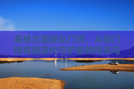 英格兰国家队门将,从狮门传奇到现代守护者的传承与坚守,英格兰门将,狮门传奇到现代守护者的传承坚守 英格兰国家队门将,从狮门传奇到现代守护者的传承与坚守,英格兰门将,狮门传奇到现代守护者的传承坚守