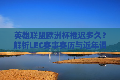 英雄联盟欧洲杯推迟多久？解析LEC赛事赛历与近年调整情况，LEC赛事推迟时长与近年赛历调整解析