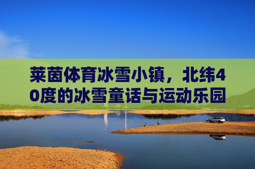 莱茵体育冰雪小镇，北纬40度的冰雪童话与运动乐园，莱茵体育冰雪小镇，北纬40度冰雪童话与运动乐园