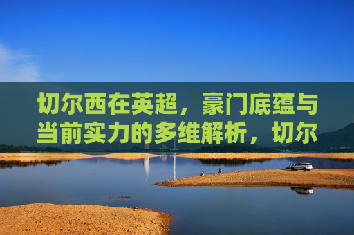 切尔西在英超，豪门底蕴与当前实力的多维解析，切尔西英超，豪门底蕴与当前实力的多维解析