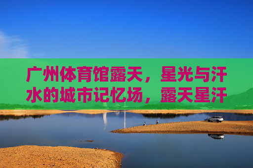 广州体育馆露天,星光与汗水的城市记忆场,露天星汗记忆场,广州的城市印记 广州体育馆露天,星光与汗水的城市记忆场,露天星汗记忆场,广州的城市印记