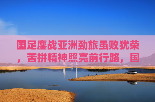 国足鏖战亚洲劲旅虽败犹荣,苦拼精神照亮前行路,国足虽败犹荣 苦拼精神照亮前行路 国足鏖战亚洲劲旅虽败犹荣,苦拼精神照亮前行路,国足虽败犹荣 苦拼精神照亮前行路