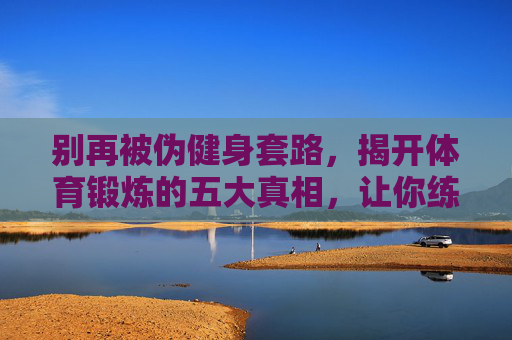 别再被伪健身套路,揭开体育锻炼的五大真相,让你练得对、练得久!揭穿伪健身套路,五大真相让你练对练久 别再被伪健身套路,揭开体育锻炼的五大真相,让你练得对、练得久!揭穿伪健身套路,五大真相让你练对练久