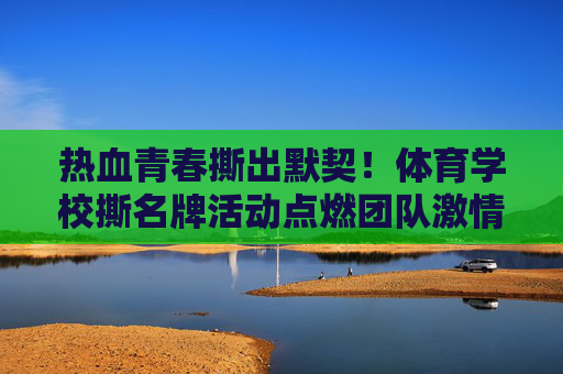 热血青春撕出默契!体育学校撕名牌活动点燃团队激情,热血青春撕出默契!撕名牌活动点燃团队激情 热血青春撕出默契!体育学校撕名牌活动点燃团队激情,热血青春撕出默契!撕名牌活动点燃团队激情