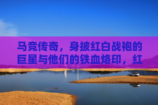 马竞传奇,身披红白战袍的巨星与他们的铁血烙印,红白战袍的铁血传奇,马竞巨星烙印 马竞传奇,身披红白战袍的巨星与他们的铁血烙印,红白战袍的铁血传奇,马竞巨星烙印