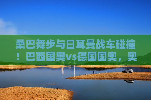 桑巴舞步与日耳曼战车碰撞!巴西国奥vs德国国奥,奥运赛场上的青春风暴,桑巴舞步碰撞日耳曼战车!奥运国奥青春风暴 桑巴舞步与日耳曼战车碰撞!巴西国奥vs德国国奥,奥运赛场上的青春风暴,桑巴舞步碰撞日耳曼战车!奥运国奥青春风暴
