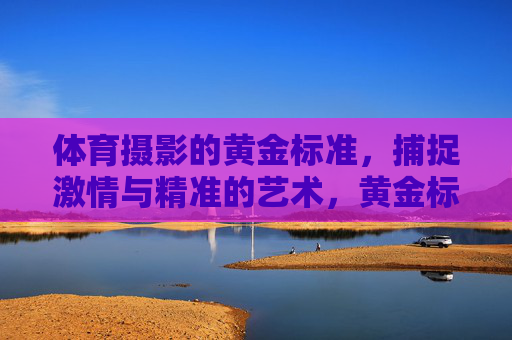 体育摄影的黄金标准,捕捉激情与精准的艺术,黄金标准,体育摄影的激情与精准艺术 体育摄影的黄金标准,捕捉激情与精准的艺术,黄金标准,体育摄影的激情与精准艺术