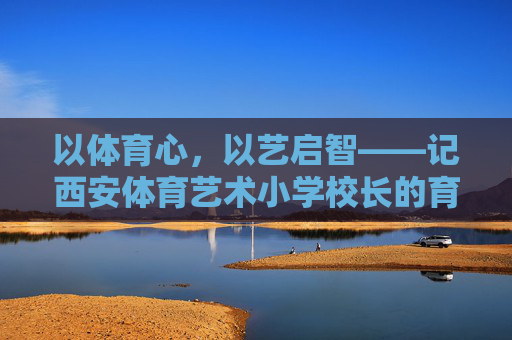 以体育心,以艺启智——记西安体育艺术小学校长的育人之路,体艺润心启智,校长育人之路 以体育心,以艺启智——记西安体育艺术小学校长的育人之路,体艺润心启智,校长育人之路