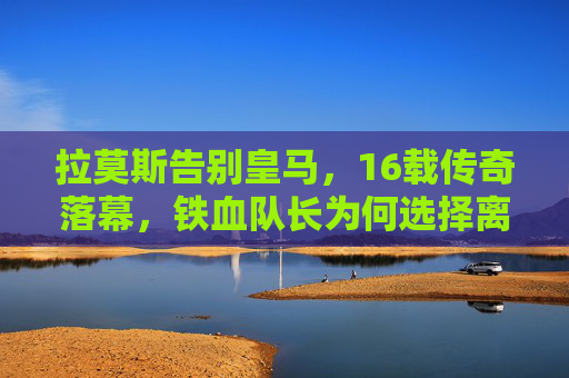 拉莫斯告别皇马,16载传奇落幕,铁血队长为何选择离开?拉莫斯告别皇马,16载铁血传奇落幕,队长缘何离队? 拉莫斯告别皇马,16载传奇落幕,铁血队长为何选择离开?拉莫斯告别皇马,16载铁血传奇落幕,队长缘何离队?
