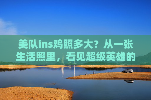 美队ins鸡照多大?从一张生活照里,看见超级英雄的接地气,美队ins鸡照,生活照里的超级英雄接地气 美队ins鸡照多大?从一张生活照里,看见超级英雄的接地气,美队ins鸡照,生活照里的超级英雄接地气