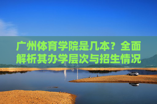 广州体育学院是几本?全面解析其办学层次与招生情况,广州体育学院办学层次与招生情况解析 广州体育学院是几本?全面解析其办学层次与招生情况,广州体育学院办学层次与招生情况解析