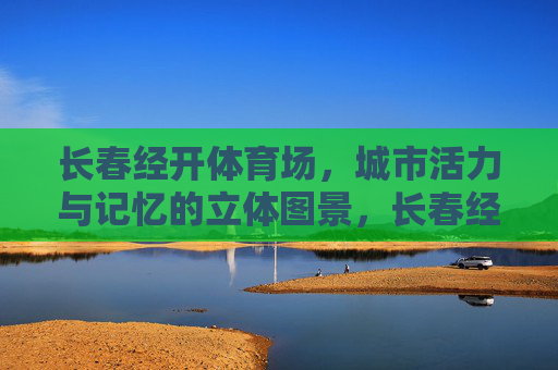 长春经开体育场,城市活力与记忆的立体图景,长春经开体育场,城市活力与记忆的立体图景 长春经开体育场,城市活力与记忆的立体图景,长春经开体育场,城市活力与记忆的立体图景