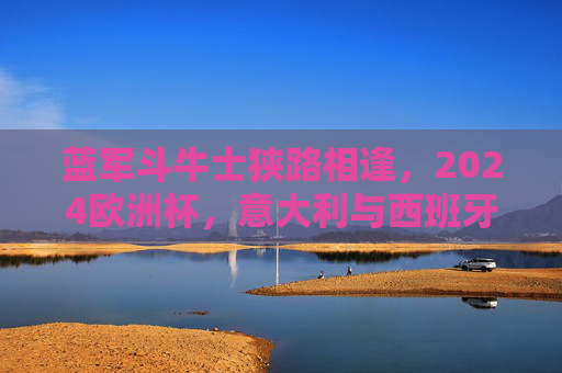 蓝军斗牛士狭路相逢,2024欧洲杯,意大利与西班牙的巅峰对决,2024欧洲杯巅峰对决,蓝军斗牛士狭路相逢 蓝军斗牛士狭路相逢,2024欧洲杯,意大利与西班牙的巅峰对决,2024欧洲杯巅峰对决,蓝军斗牛士狭路相逢
