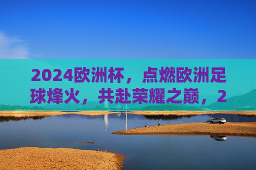 2024欧洲杯,点燃欧洲足球烽火,共赴荣耀之巅,2024欧洲杯,烽火燃情,共赴荣耀之巅 2024欧洲杯,点燃欧洲足球烽火,共赴荣耀之巅,2024欧洲杯,烽火燃情,共赴荣耀之巅