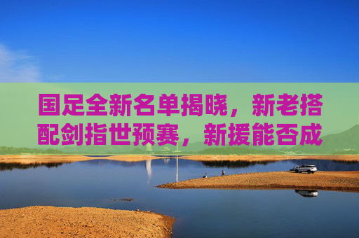国足全新名单揭晓,新老搭配剑指世预赛,新援能否成关键先生?国足全新名单,新老搭配剑指世预赛,新援或成关键先生 国足全新名单揭晓,新老搭配剑指世预赛,新援能否成关键先生?国足全新名单,新老搭配剑指世预赛,新援或成关键先生