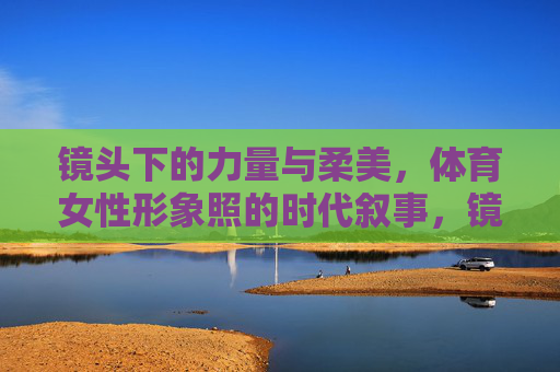 镜头下的力量与柔美,体育女性形象照的时代叙事,镜头中的体育女性,力量与柔美的时代叙事 镜头下的力量与柔美,体育女性形象照的时代叙事,镜头中的体育女性,力量与柔美的时代叙事