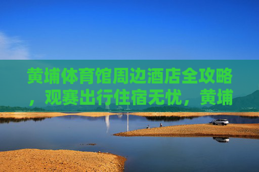 黄埔体育馆周边酒店全攻略,观赛出行住宿无忧,黄埔体育馆周边酒店全攻略,观赛出行住宿无忧 黄埔体育馆周边酒店全攻略,观赛出行住宿无忧,黄埔体育馆周边酒店全攻略,观赛出行住宿无忧