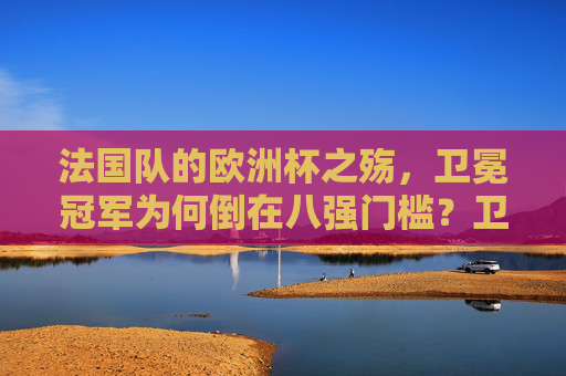 法国队的欧洲杯之殇,卫冕冠军为何倒在八强门槛?卫冕冠军法国队欧洲杯八强之殇 法国队的欧洲杯之殇,卫冕冠军为何倒在八强门槛?卫冕冠军法国队欧洲杯八强之殇