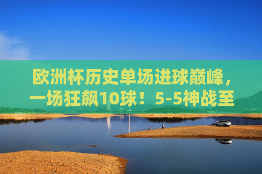 欧洲杯历史单场进球巅峰,一场狂飙10球!5-5神战至今无人能破? 欧洲杯历史单场进球巅峰,一场狂飙10球!5-5神战至今无人能破?