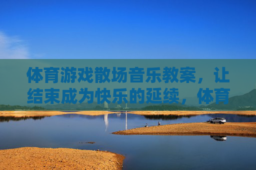 体育游戏散场音乐教案，让结束成为快乐的延续，体育游戏散场音乐教案，让结束成为快乐的延续