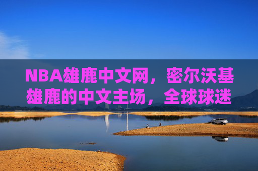 NBA雄鹿中文网，密尔沃基雄鹿的中文主场，全球球迷的精神家园，NBA雄鹿中文网，雄鹿球迷的中文主场与全球精神家园