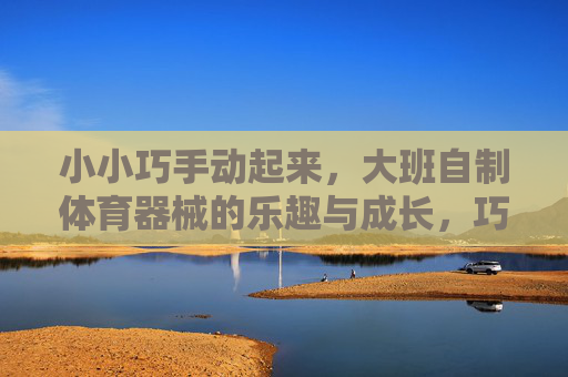 小小巧手动起来,大班自制体育器械的乐趣与成长,巧手自制体育器械,大班乐趣伴成长 小小巧手动起来,大班自制体育器械的乐趣与成长,巧手自制体育器械,大班乐趣伴成长