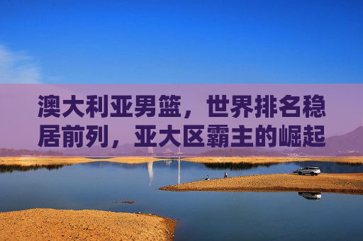 澳大利亚男篮,世界排名稳居前列,亚大区霸主的崛起之路,澳大利亚男篮,亚大区霸主的崛起之路 澳大利亚男篮,世界排名稳居前列,亚大区霸主的崛起之路,澳大利亚男篮,亚大区霸主的崛起之路