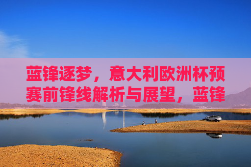 蓝锋逐梦,意大利欧洲杯预赛前锋线解析与展望,蓝锋逐梦,意大利欧洲杯预赛前锋线解析与展望 蓝锋逐梦,意大利欧洲杯预赛前锋线解析与展望,蓝锋逐梦,意大利欧洲杯预赛前锋线解析与展望