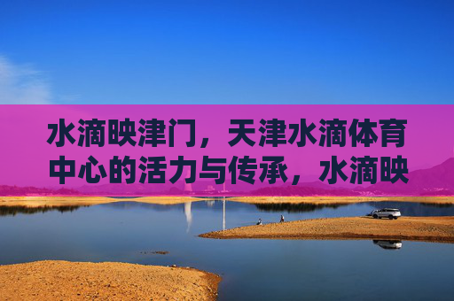 水滴映津门,天津水滴体育中心的活力与传承,水滴映津门,天津水滴体育中心的活力与传承 水滴映津门,天津水滴体育中心的活力与传承,水滴映津门,天津水滴体育中心的活力与传承