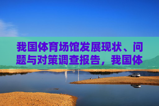 我国体育场馆发展现状、问题与对策调查报告,我国体育场馆发展现状、问题与对策调查报告 我国体育场馆发展现状、问题与对策调查报告,我国体育场馆发展现状、问题与对策调查报告