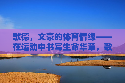 歌德,文豪的体育情缘——在运动中书写生命华章,歌德,文豪的体育华章 歌德,文豪的体育情缘——在运动中书写生命华章,歌德,文豪的体育华章