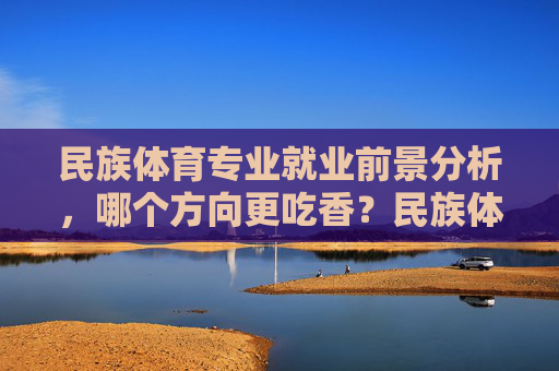 民族体育专业就业前景分析，哪个方向更吃香？民族体育专业就业前景，哪个方向更吃香？