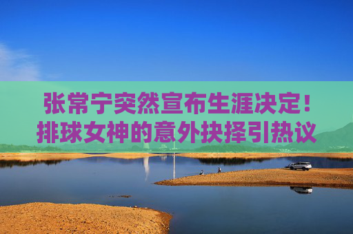 张常宁突然宣布生涯决定！排球女神的意外抉择引热议，张常宁突然宣布生涯决定！排球女神意外抉择引热议