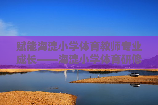 赋能海淀小学体育教师专业成长——海淀小学体育研修平台的实践与探索，海淀小学体育研修平台赋能教师专业成长的实践探索