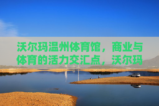 沃尔玛温州体育馆，商业与体育的活力交汇点，沃尔玛温州体育馆，商业与体育的活力交汇点