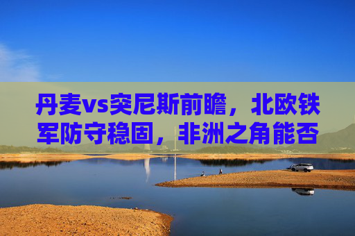 丹麦vs突尼斯前瞻,北欧铁军防守稳固,非洲之角能否制造悬念?北欧铁军防守稳固,非洲之角能否制造悬念? 丹麦vs突尼斯前瞻,北欧铁军防守稳固,非洲之角能否制造悬念?北欧铁军防守稳固,非洲之角能否制造悬念?