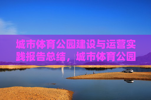 城市体育公园建设与运营实践报告总结,城市体育公园建设与运营实践总结 城市体育公园建设与运营实践报告总结,城市体育公园建设与运营实践总结
