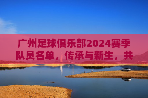广州足球俱乐部2024赛季队员名单,传承与新生,共筑南粤足球梦,传承新生筑梦,广州队2024赛季名单 广州足球俱乐部2024赛季队员名单,传承与新生,共筑南粤足球梦,传承新生筑梦,广州队2024赛季名单