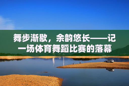 舞步渐歇,余韵悠长——记一场体育舞蹈比赛的落幕 舞步渐歇,余韵悠长——记一场体育舞蹈比赛的落幕
