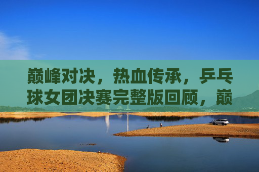巅峰对决,热血传承,乒乓球女团决赛完整版回顾,巅峰对决,热血传承,乒乓球女团决赛完整版回顾 巅峰对决,热血传承,乒乓球女团决赛完整版回顾,巅峰对决,热血传承,乒乓球女团决赛完整版回顾