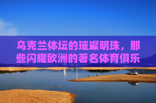 乌克兰体坛的璀璨明珠,那些闪耀欧洲的著名体育俱乐部 乌克兰体坛的璀璨明珠,那些闪耀欧洲的著名体育俱乐部