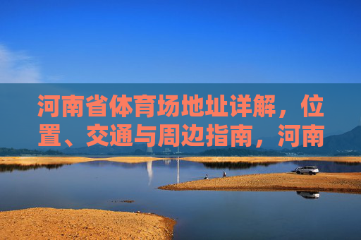 河南省体育场地址详解,位置、交通与周边指南,河南省体育场地址全指南,位置、交通与周边详解 河南省体育场地址详解,位置、交通与周边指南,河南省体育场地址全指南,位置、交通与周边详解