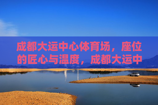 成都大运中心体育场，座位的匠心与温度，成都大运中心体育场，座位的匠心与温度