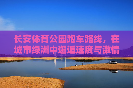 长安体育公园跑车路线,在城市绿洲中邂逅速度与激情,长安体育公园跑车路线,绿洲邂逅速度与激情 长安体育公园跑车路线,在城市绿洲中邂逅速度与激情,长安体育公园跑车路线,绿洲邂逅速度与激情