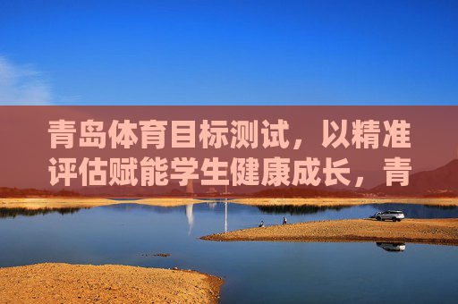 青岛体育目标测试，以精准评估赋能学生健康成长，青岛体育目标测试，以精准评估赋能学生健康成长