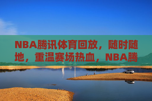 NBA腾讯体育回放，随时随地，重温赛场热血，NBA腾讯体育回放，随时随地重温赛场热血